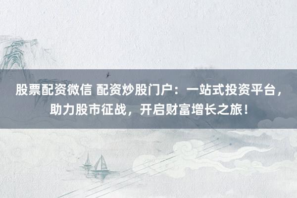 股票配资微信 配资炒股门户：一站式投资平台，助力股市征战，开启财富增长之旅！
