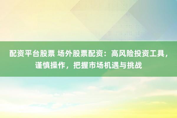 配资平台股票 场外股票配资：高风险投资工具，谨慎操作，把握市场机遇与挑战