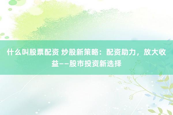 什么叫股票配资 炒股新策略：配资助力，放大收益——股市投资新选择