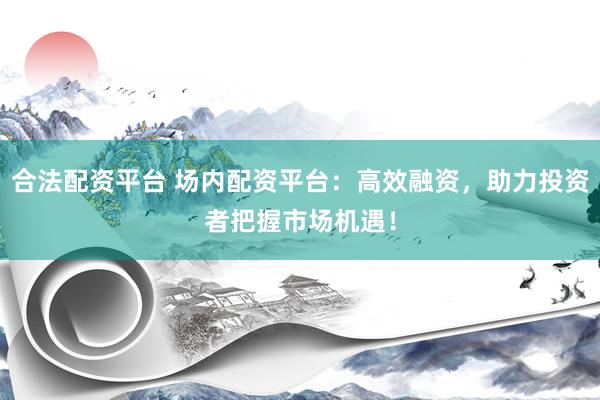 合法配资平台 场内配资平台：高效融资，助力投资者把握市场机遇！