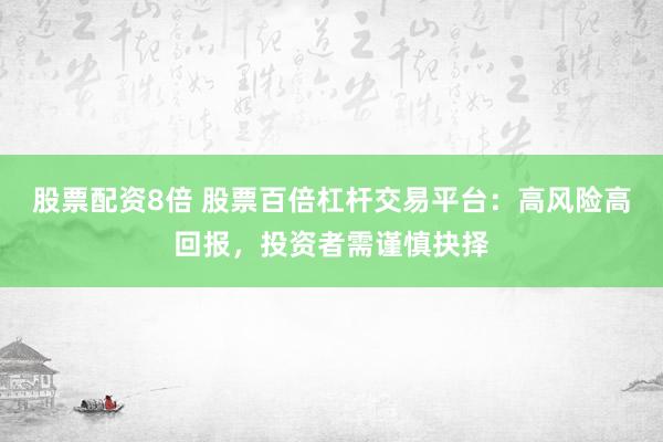 股票配资8倍 股票百倍杠杆交易平台：高风险高回报，投资者需谨慎抉择