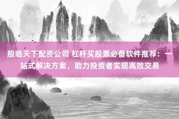 股临天下配资公司 杠杆买股票必备软件推荐：一站式解决方案，助力投资者实现高效交易