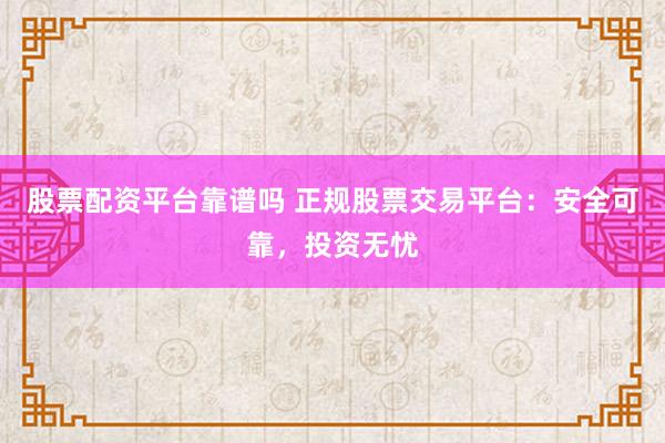 股票配资平台靠谱吗 正规股票交易平台：安全可靠，投资无忧