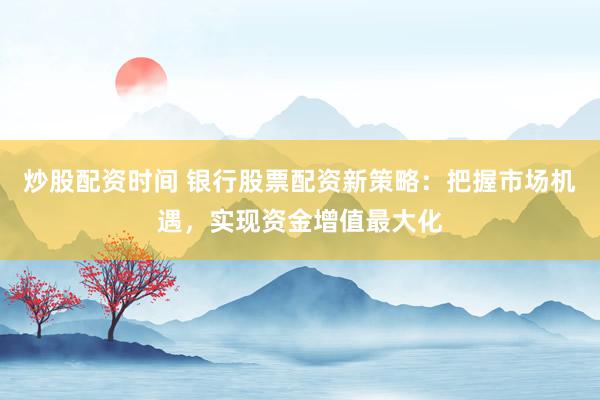炒股配资时间 银行股票配资新策略：把握市场机遇，实现资金增值最大化
