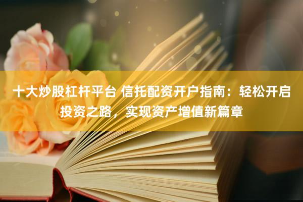 十大炒股杠杆平台 信托配资开户指南：轻松开启投资之路，实现资产增值新篇章