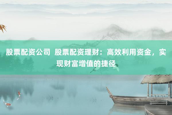 股票配资公司  股票配资理财：高效利用资金，实现财富增值的捷径