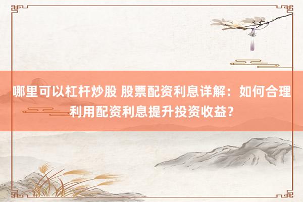 哪里可以杠杆炒股 股票配资利息详解：如何合理利用配资利息提升投资收益？