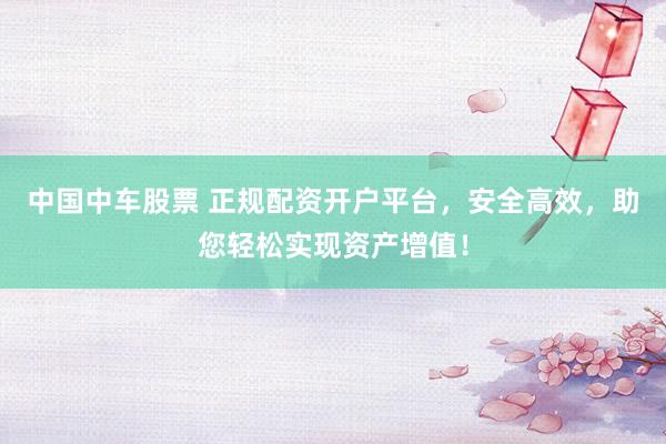 中国中车股票 正规配资开户平台，安全高效，助您轻松实现资产增值！