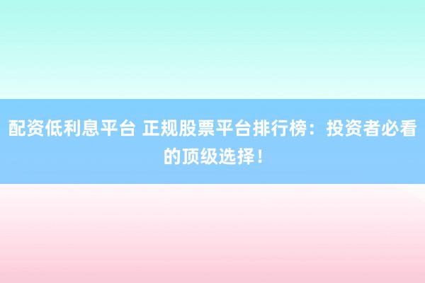 配资低利息平台 正规股票平台排行榜：投资者必看的顶级选择！