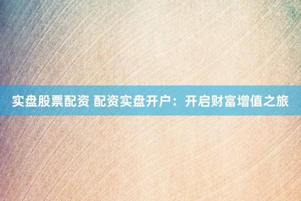 实盘股票配资 配资实盘开户：开启财富增值之旅