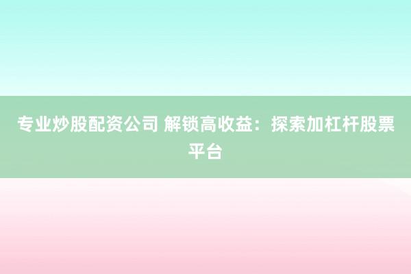 专业炒股配资公司 解锁高收益：探索加杠杆股票平台
