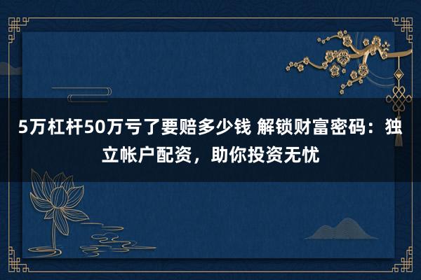 5万杠杆50万亏了要赔多少钱 解锁财富密码：独立帐户配资，助你投资无忧