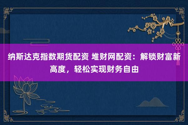 纳斯达克指数期货配资 堆财网配资：解锁财富新高度，轻松实现财务自由