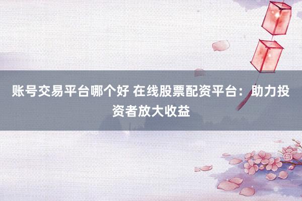 账号交易平台哪个好 在线股票配资平台：助力投资者放大收益