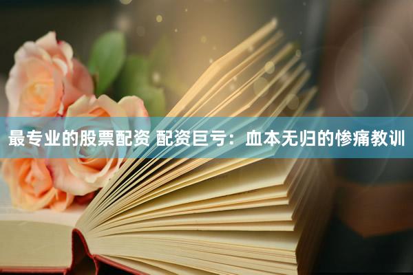 最专业的股票配资 配资巨亏：血本无归的惨痛教训