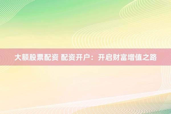 大额股票配资 配资开户：开启财富增值之路