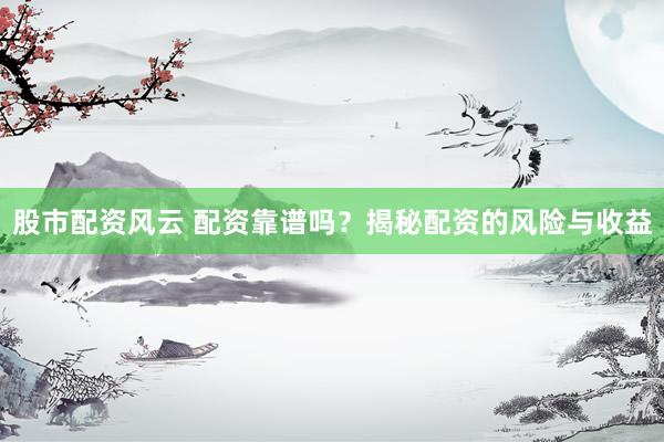 股市配资风云 配资靠谱吗？揭秘配资的风险与收益