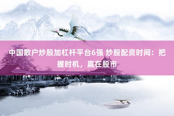 中国散户炒股加杠杆平台6强 炒股配资时间：把握时机，赢在股市