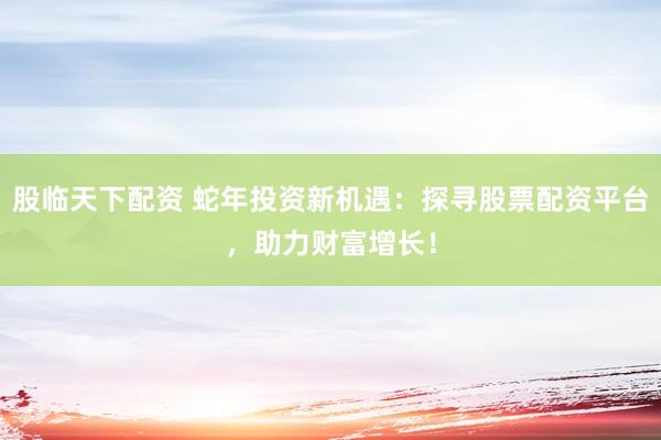 股临天下配资 蛇年投资新机遇：探寻股票配资平台，助力财富增长！