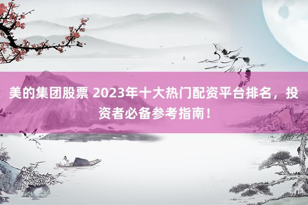 美的集团股票 2023年十大热门配资平台排名，投资者必备参考指南！