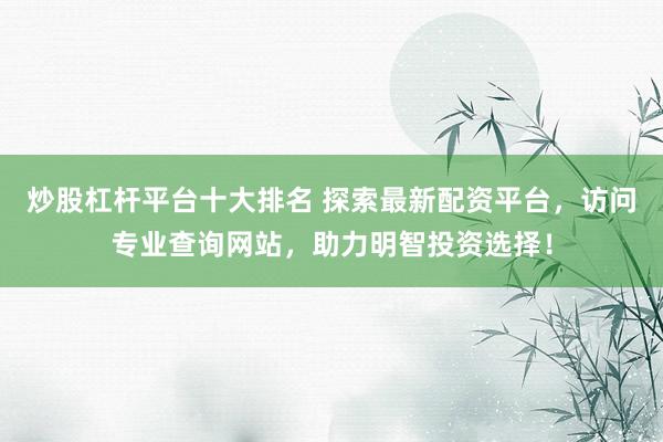 炒股杠杆平台十大排名 探索最新配资平台，访问专业查询网站，助力明智投资选择！