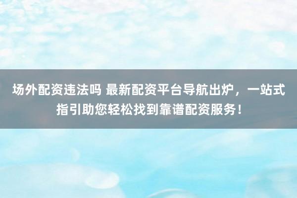 场外配资违法吗 最新配资平台导航出炉，一站式指引助您轻松找到靠谱配资服务！