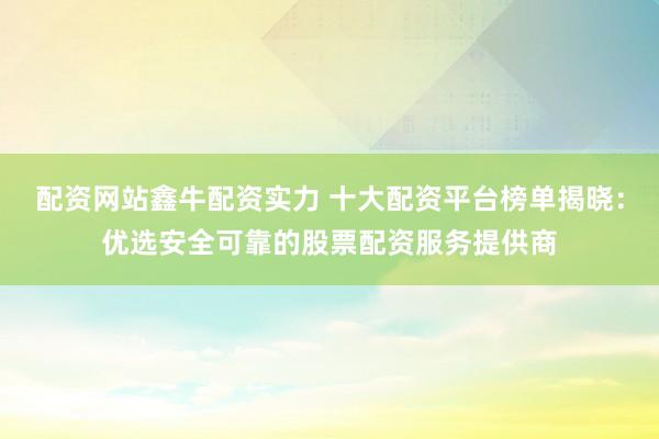 配资网站鑫牛配资实力 十大配资平台榜单揭晓：优选安全可靠的股票配资服务提供商