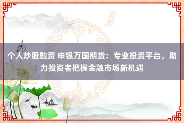 个人炒股融资 申银万国期货：专业投资平台，助力投资者把握金融市场新机遇