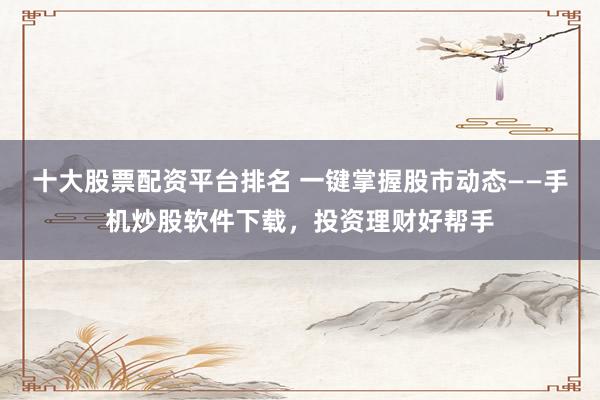 十大股票配资平台排名 一键掌握股市动态——手机炒股软件下载，投资理财好帮手