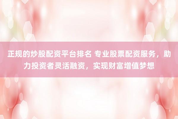 正规的炒股配资平台排名 专业股票配资服务，助力投资者灵活融资，实现财富增值梦想
