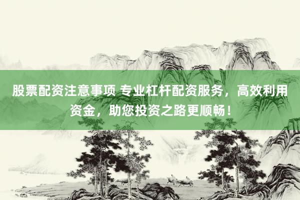 股票配资注意事项 专业杠杆配资服务，高效利用资金，助您投资之路更顺畅！