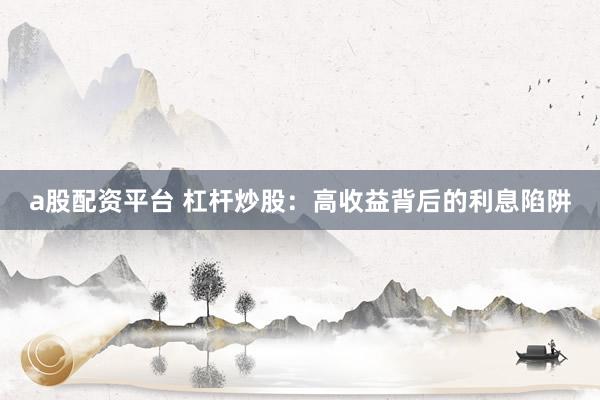 a股配资平台 杠杆炒股：高收益背后的利息陷阱