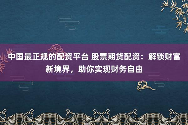 中国最正规的配资平台 股票期货配资：解锁财富新境界，助你实现财务自由