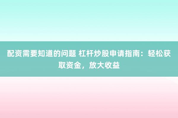 配资需要知道的问题 杠杆炒股申请指南：轻松获取资金，放大收益