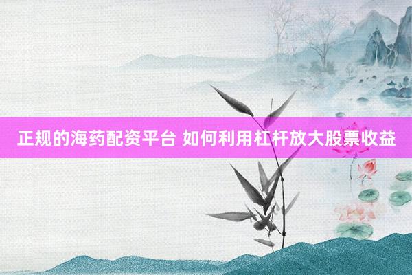正规的海药配资平台 如何利用杠杆放大股票收益