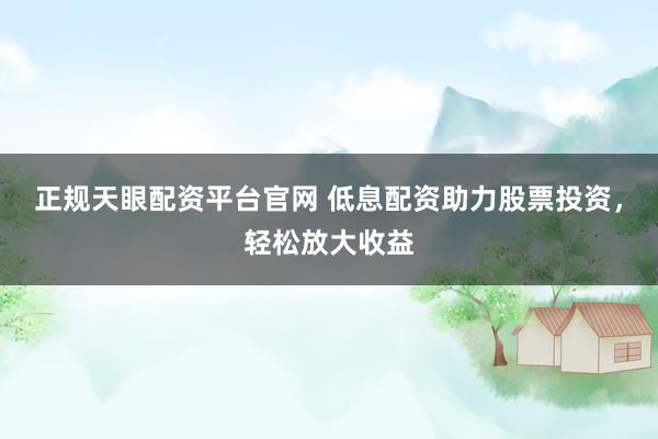 正规天眼配资平台官网 低息配资助力股票投资，轻松放大收益