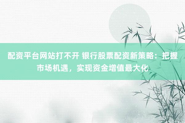 配资平台网站打不开 银行股票配资新策略：把握市场机遇，实现资金增值最大化