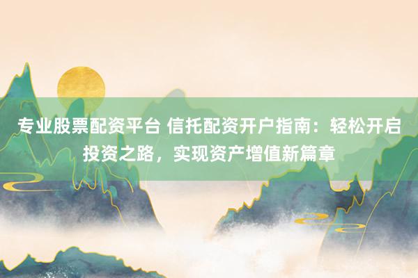 专业股票配资平台 信托配资开户指南：轻松开启投资之路，实现资产增值新篇章