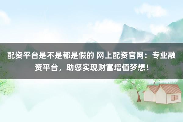 配资平台是不是都是假的 网上配资官网：专业融资平台，助您实现财富增值梦想！