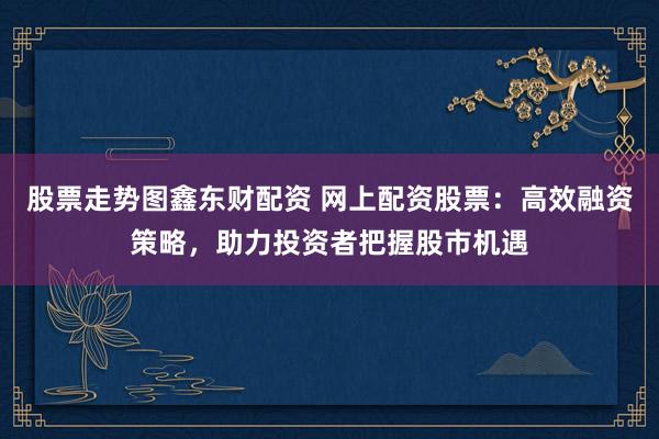 股票走势图鑫东财配资 网上配资股票：高效融资策略，助力投资者把握股市机遇
