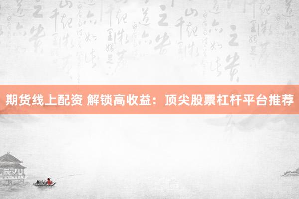 期货线上配资 解锁高收益：顶尖股票杠杆平台推荐