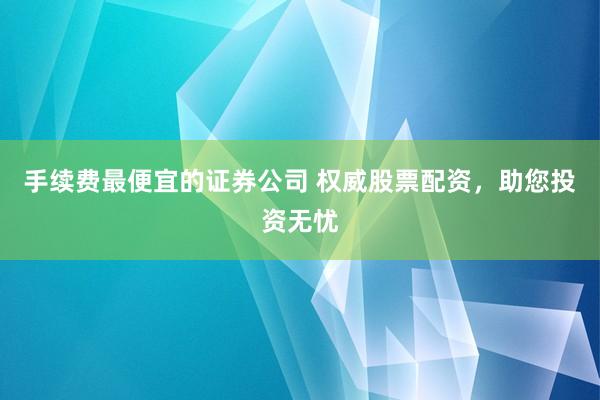 手续费最便宜的证券公司 权威股票配资，助您投资无忧
