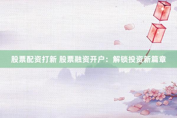 股票配资打新 股票融资开户：解锁投资新篇章