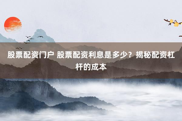股票配资门户 股票配资利息是多少？揭秘配资杠杆的成本
