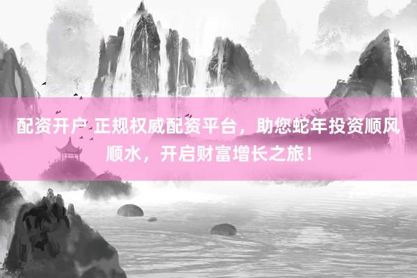配资开户 正规权威配资平台，助您蛇年投资顺风顺水，开启财富增长之旅！