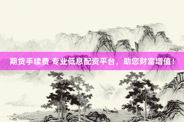 期货手续费 专业低息配资平台，助您财富增值！