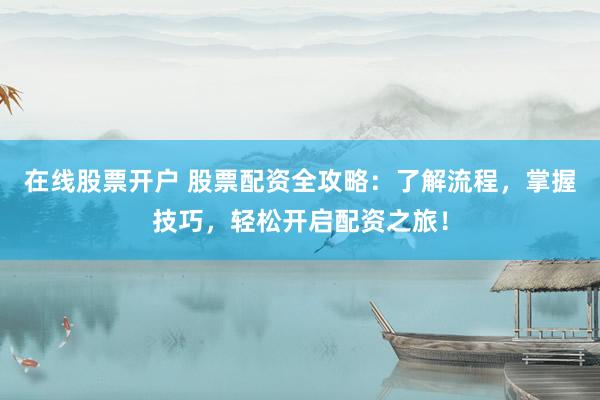 在线股票开户 股票配资全攻略：了解流程，掌握技巧，轻松开启配资之旅！