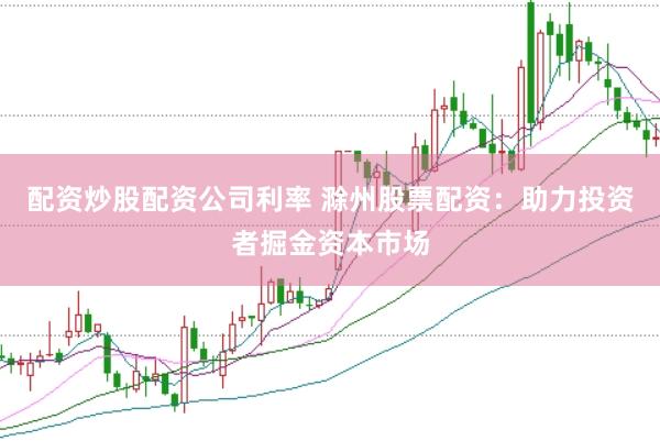 配资炒股配资公司利率 滁州股票配资：助力投资者掘金资本市场