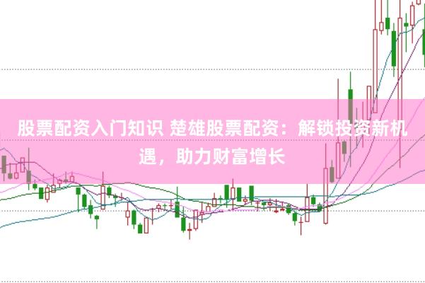 股票配资入门知识 楚雄股票配资：解锁投资新机遇，助力财富增长