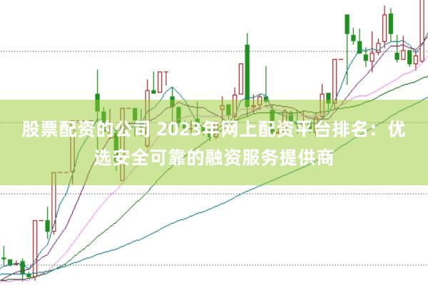 股票配资的公司 2023年网上配资平台排名：优选安全可靠的融资服务提供商